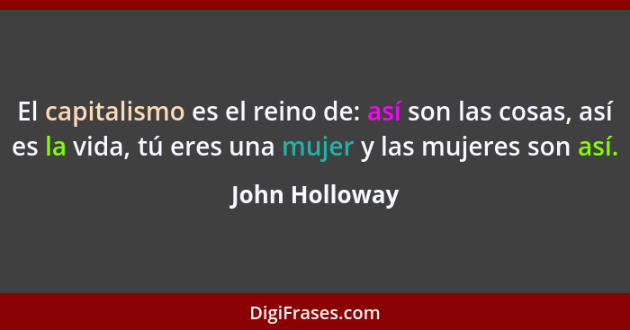 El capitalismo es el reino de: así son las cosas, así es la vida, tú eres una mujer y las mujeres son así.... - John Holloway