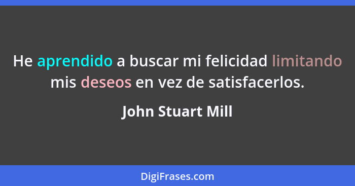 He aprendido a buscar mi felicidad limitando mis deseos en vez de satisfacerlos.... - John Stuart Mill