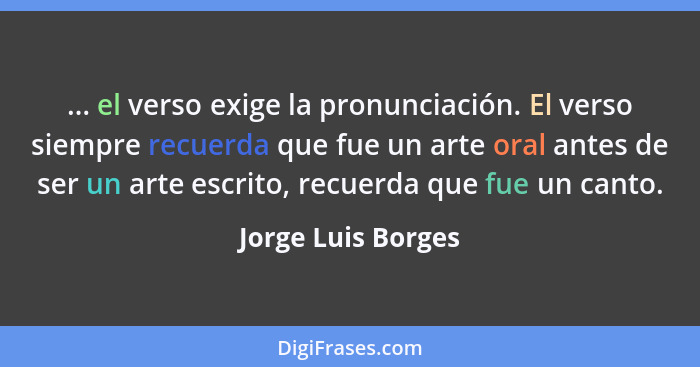 ... el verso exige la pronunciación. El verso siempre recuerda que fue un arte oral antes de ser un arte escrito, recuerda que fue... - Jorge Luis Borges
