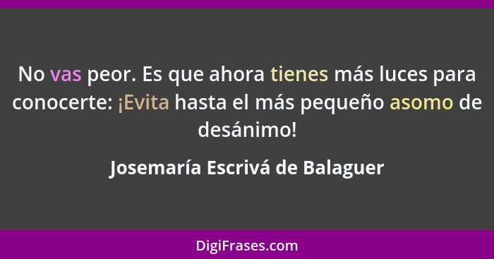 No vas peor. Es que ahora tienes más luces para conocerte: ¡Evita hasta el más pequeño asomo de desánimo!... - Josemaría Escrivá de Balaguer