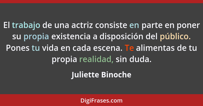 El trabajo de una actriz consiste en parte en poner su propia existencia a disposición del público. Pones tu vida en cada escena. T... - Juliette Binoche