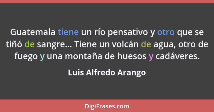 Guatemala tiene un río pensativo y otro que se tiñó de sangre... Tiene un volcán de agua, otro de fuego y una montaña de huesos... - Luis Alfredo Arango