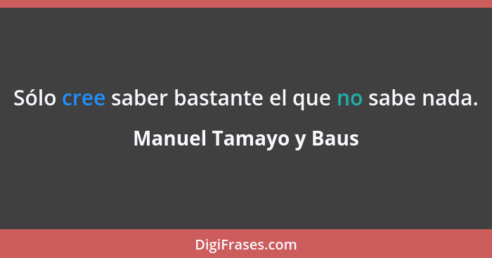 Sólo cree saber bastante el que no sabe nada.... - Manuel Tamayo y Baus