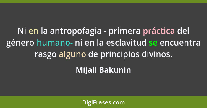 Ni en la antropofagia - primera práctica del género humano- ni en la esclavitud se encuentra rasgo alguno de principios divinos.... - Mijaíl Bakunin