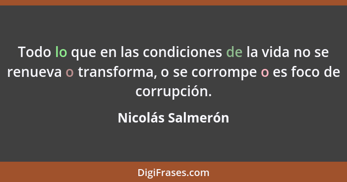 Todo lo que en las condiciones de la vida no se renueva o transforma, o se corrompe o es foco de corrupción.... - Nicolás Salmerón
