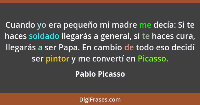 Cuando yo era pequeño mi madre me decía: Si te haces soldado llegarás a general, si te haces cura, llegarás a ser Papa. En cambio de t... - Pablo Picasso