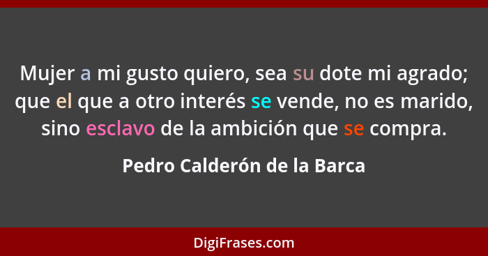 Mujer a mi gusto quiero, sea su dote mi agrado; que el que a otro interés se vende, no es marido, sino esclavo de la ambi... - Pedro Calderón de la Barca