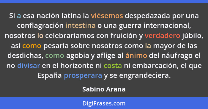 Si a esa nación latina la viésemos despedazada por una conflagración intestina o una guerra internacional, nosotros lo celebraríamos co... - Sabino Arana