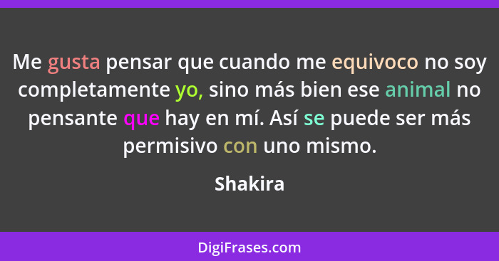 Me gusta pensar que cuando me equivoco no soy completamente yo, sino más bien ese animal no pensante que hay en mí. Así se puede ser más per... - Shakira