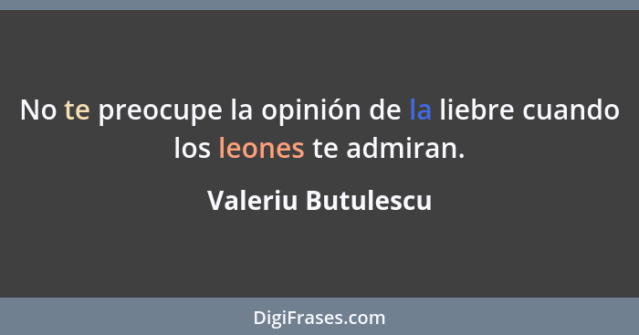 No te preocupe la opinión de la liebre cuando los leones te admiran.... - Valeriu Butulescu