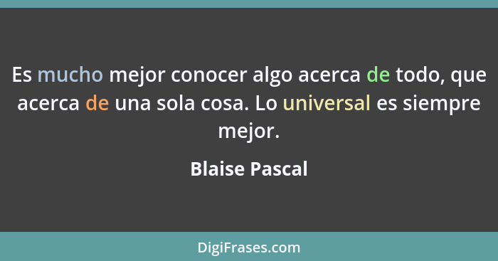 Es mucho mejor conocer algo acerca de todo, que acerca de una sola cosa. Lo universal es siempre mejor.... - Blaise Pascal