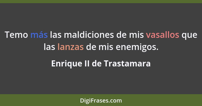 Temo más las maldiciones de mis vasallos que las lanzas de mis enemigos.... - Enrique II de Trastamara