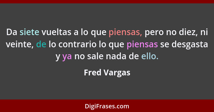 Da siete vueltas a lo que piensas, pero no diez, ni veinte, de lo contrario lo que piensas se desgasta y ya no sale nada de ello.... - Fred Vargas