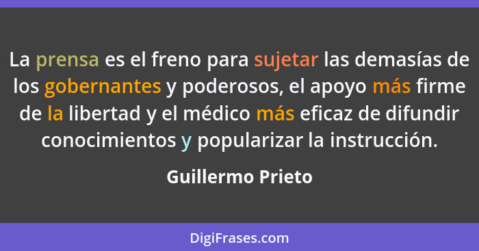 La prensa es el freno para sujetar las demasías de los gobernantes y poderosos, el apoyo más firme de la libertad y el médico más e... - Guillermo Prieto