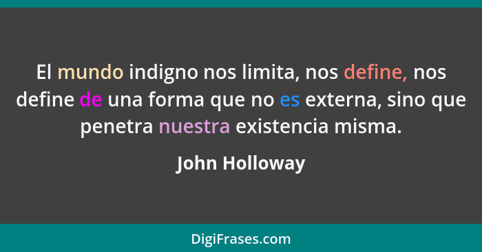 El mundo indigno nos limita, nos define, nos define de una forma que no es externa, sino que penetra nuestra existencia misma.... - John Holloway