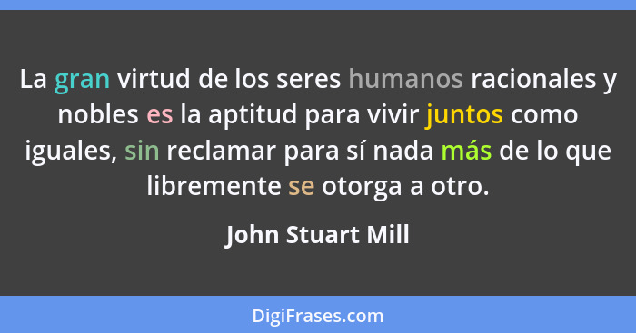 La gran virtud de los seres humanos racionales y nobles es la aptitud para vivir juntos como iguales, sin reclamar para sí nada más... - John Stuart Mill