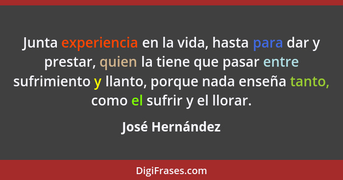 Junta experiencia en la vida, hasta para dar y prestar, quien la tiene que pasar entre sufrimiento y llanto, porque nada enseña tanto... - José Hernández