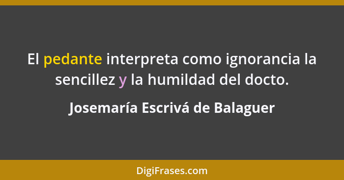 El pedante interpreta como ignorancia la sencillez y la humildad del docto.... - Josemaría Escrivá de Balaguer