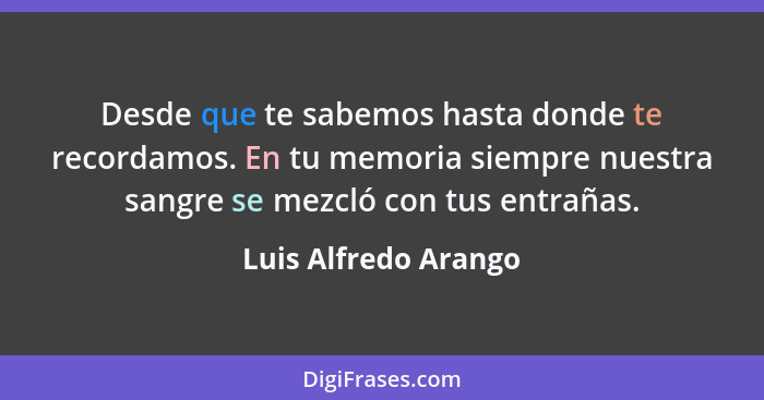 Desde que te sabemos hasta donde te recordamos. En tu memoria siempre nuestra sangre se mezcló con tus entrañas.... - Luis Alfredo Arango