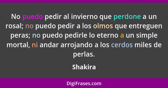 No puedo pedir al invierno que perdone a un rosal; no puedo pedir a los olmos que entreguen peras; no puedo pedirle lo eterno a un simple mo... - Shakira