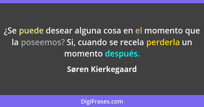 ¿Se puede desear alguna cosa en el momento que la poseemos? Si, cuando se recela perderla un momento después.... - Søren Kierkegaard