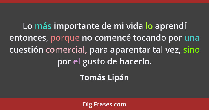 Lo más importante de mi vida lo aprendí entonces, porque no comencé tocando por una cuestión comercial, para aparentar tal vez, sino por... - Tomás Lipán