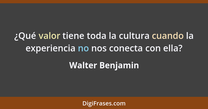 ¿Qué valor tiene toda la cultura cuando la experiencia no nos conecta con ella?... - Walter Benjamin