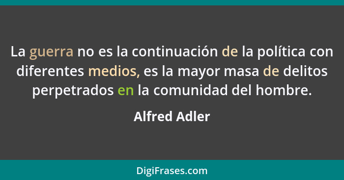 La guerra no es la continuación de la política con diferentes medios, es la mayor masa de delitos perpetrados en la comunidad del hombr... - Alfred Adler