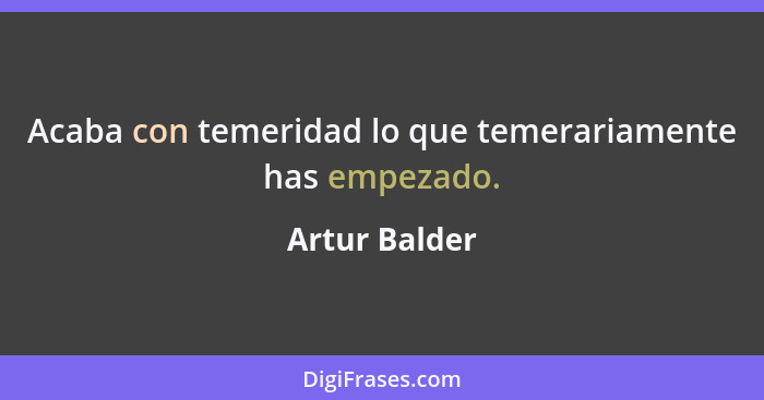 Acaba con temeridad lo que temerariamente has empezado.... - Artur Balder