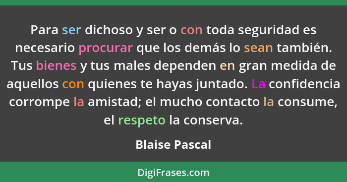 Para ser dichoso y ser o con toda seguridad es necesario procurar que los demás lo sean también. Tus bienes y tus males dependen en gr... - Blaise Pascal