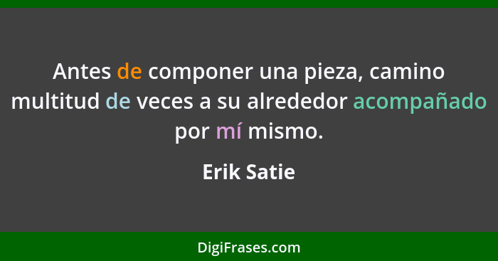 Antes de componer una pieza, camino multitud de veces a su alrededor acompañado por mí mismo.... - Erik Satie