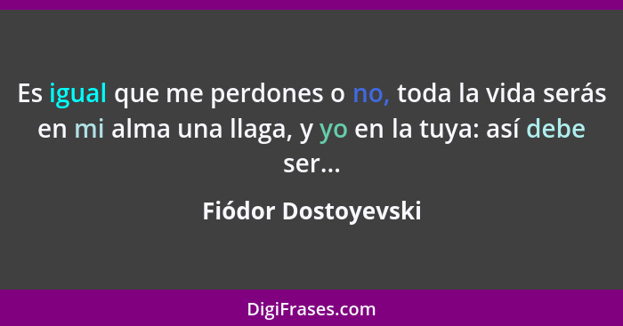 Es igual que me perdones o no, toda la vida serás en mi alma una llaga, y yo en la tuya: así debe ser...... - Fiódor Dostoyevski