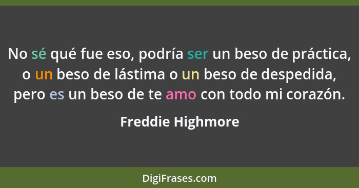 No sé qué fue eso, podría ser un beso de práctica, o un beso de lástima o un beso de despedida, pero es un beso de te amo con todo... - Freddie Highmore