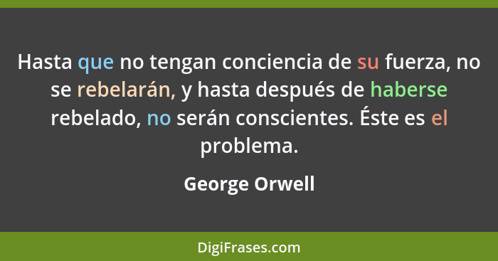 Hasta que no tengan conciencia de su fuerza, no se rebelarán, y hasta después de haberse rebelado, no serán conscientes. Éste es el pr... - George Orwell