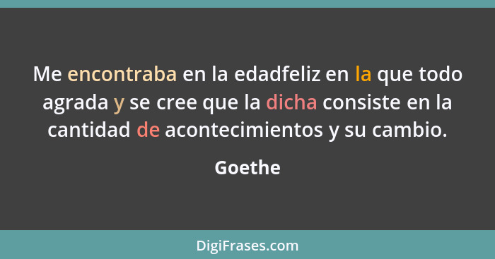 Me encontraba en la edadfeliz en la que todo agrada y se cree que la dicha con­siste en la cantidad de acontecimientos y su cambio.... - Goethe