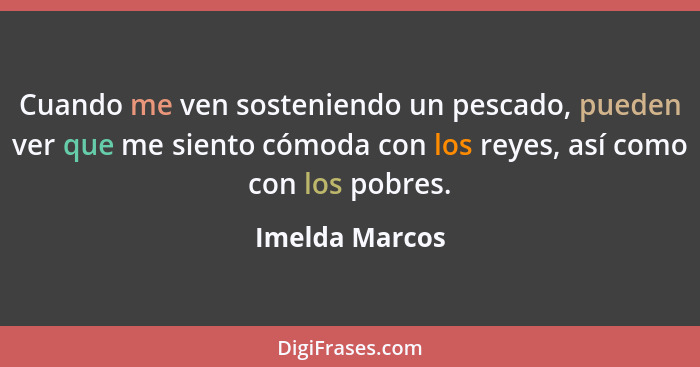 Cuando me ven sosteniendo un pescado, pueden ver que me siento cómoda con los reyes, así como con los pobres.... - Imelda Marcos