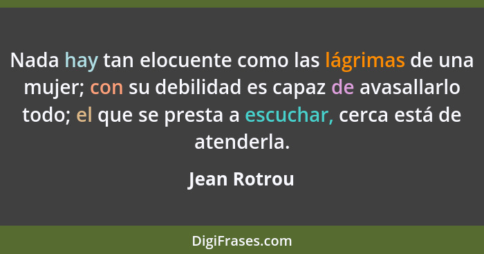 Nada hay tan elocuente como las lágrimas de una mujer; con su debilidad es capaz de avasallarlo todo; el que se presta a escuchar, cerca... - Jean Rotrou