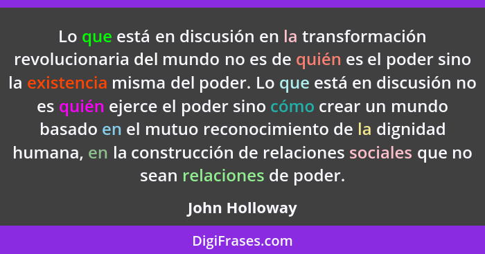 Lo que está en discusión en la transformación revolucionaria del mundo no es de quién es el poder sino la existencia misma del poder.... - John Holloway
