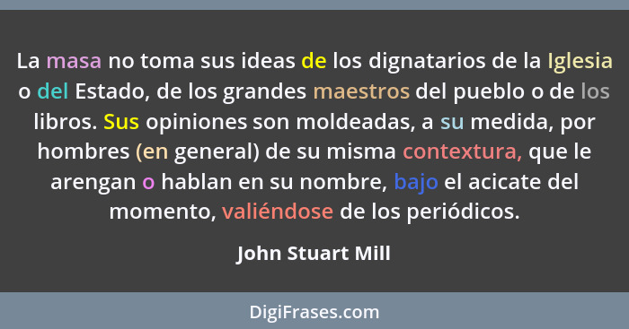 La masa no toma sus ideas de los dignatarios de la Iglesia o del Estado, de los grandes maestros del pueblo o de los libros. Sus op... - John Stuart Mill