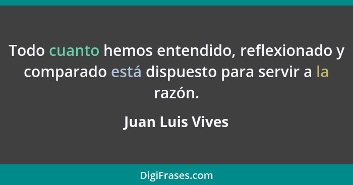 Todo cuanto hemos entendido, reflexionado y comparado está dispuesto para servir a la razón.... - Juan Luis Vives