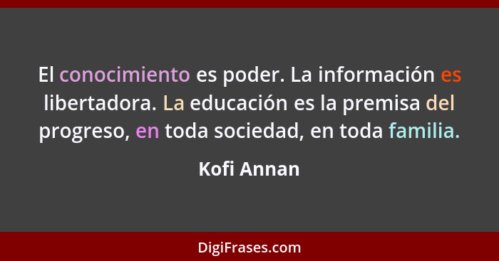 El conocimiento es poder. La información es libertadora. La educación es la premisa del progreso, en toda sociedad, en toda familia.... - Kofi Annan