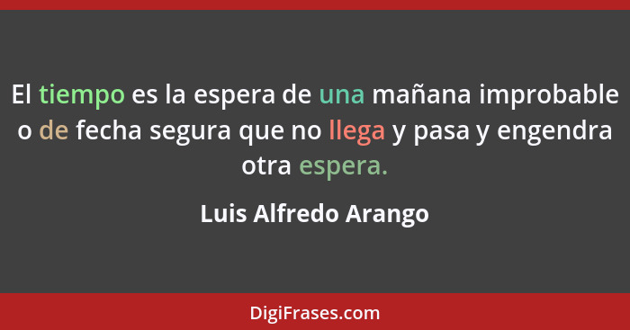 El tiempo es la espera de una mañana improbable o de fecha segura que no llega y pasa y engendra otra espera.... - Luis Alfredo Arango