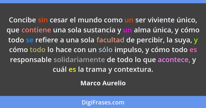 Concibe sin cesar el mundo como un ser viviente único, que contiene una sola sustancia y un alma única, y cómo todo se refiere a una s... - Marco Aurelio