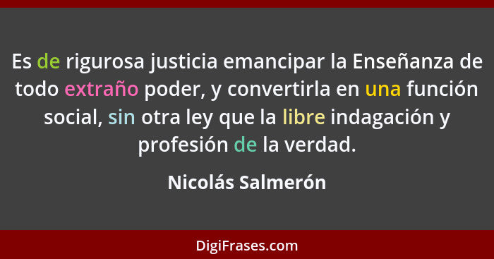 Es de rigurosa justicia emancipar la Enseñanza de todo extraño poder, y convertirla en una función social, sin otra ley que la libr... - Nicolás Salmerón