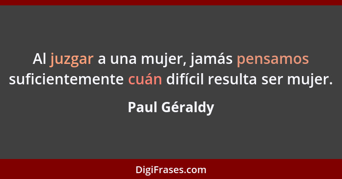 Al juzgar a una mujer, jamás pensamos suficientemente cuán difícil resulta ser mujer.... - Paul Géraldy