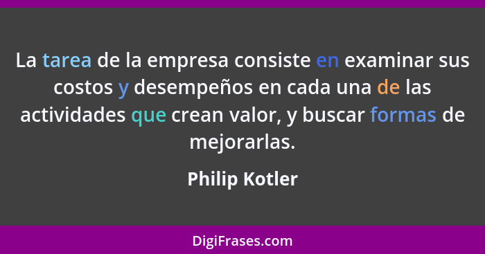 La tarea de la empresa consiste en examinar sus costos y desempeños en cada una de las actividades que crean valor, y buscar formas de... - Philip Kotler