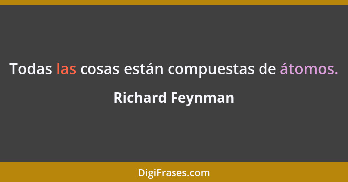Todas las cosas están compuestas de átomos.... - Richard Feynman