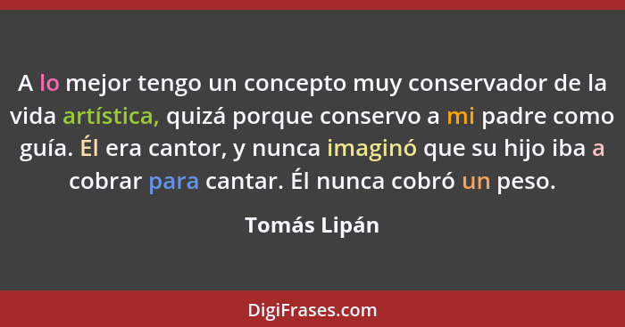 A lo mejor tengo un concepto muy conservador de la vida artística, quizá porque conservo a mi padre como guía. Él era cantor, y nunca im... - Tomás Lipán