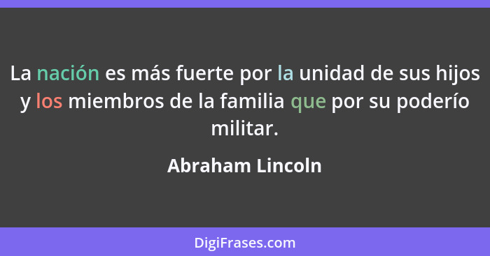 La nación es más fuerte por la unidad de sus hijos y los miembros de la familia que por su poderío militar.... - Abraham Lincoln