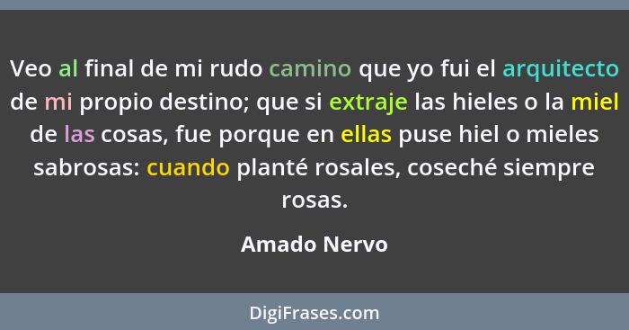 Veo al final de mi rudo camino que yo fui el arquitecto de mi propio destino; que si extraje las hieles o la miel de las cosas, fue porq... - Amado Nervo